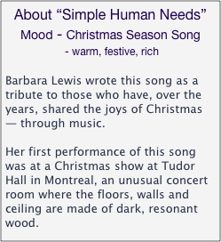 About “Simple Human Needs”
Mood - Christmas Season Song
 - warm, festive, rich

Barbara Lewis wrote this song as a tribute to those who have, over the years, shared the joys of Christmas — through music. 

Her first performance of this song was at a Christmas show at Tudor Hall in Montreal, an unusual concert room where the floors, walls and ceiling are made of dark, resonant wood.

